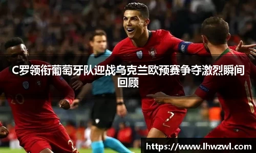 C罗领衔葡萄牙队迎战乌克兰欧预赛争夺激烈瞬间回顾