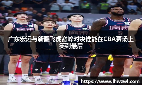 广东宏远与新疆飞虎巅峰对决谁能在CBA赛场上笑到最后